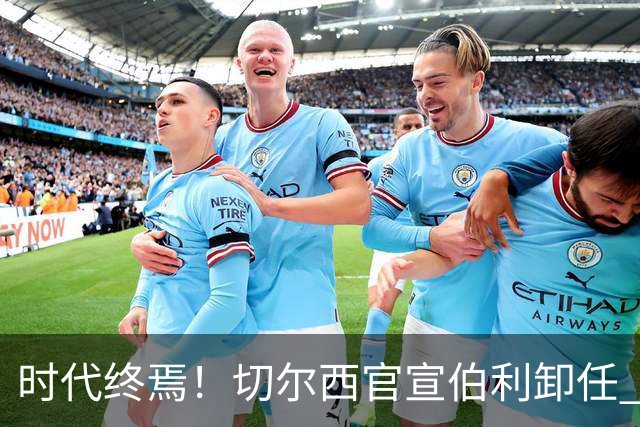 时代终焉！切尔西官宣伯利卸任 清湖资本已完全控制